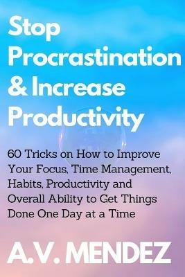 Stop Procrastination & Increase Productivity: 60 Tricks on How to Improve Your Focus, Time Management, Habits, Productivity and Overall Ability to Get Things Done One Day at a Time - A V Mendez - cover