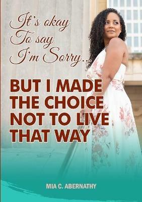 It's Okay to Say I'm Sorry... But I Made the Choice Not to Live That Way - Mia C Abernathy - cover