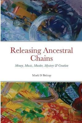 Releasing Ancestral Chains: Money, Music, Murder, Mystery & Creation - Mark D Bishop - cover