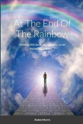 At The End Of The Rainbow: Reading this book will take you on an incredible journey...! - Robin Morris - cover