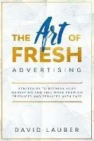 The Art Of Fresh Advertising - Strategies To Refresh Your Marketing And Sell More Premium Products And Services With Ease - David Lauber - cover