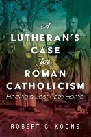 A Lutheran's Case for Roman Catholicism: Finding a Lost Path Home - Robert C Koons - cover
