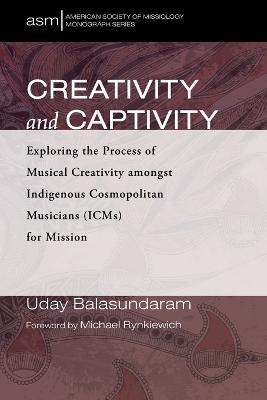 Creativity and Captivity: Exploring the Process of Musical Creativity Amongst Indigenous Cosmopolitan Musicians (Icms) for Mission - Uday Balasundaram - cover