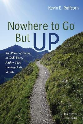 Nowhere to Go But Up: The Power of Living in God's Love, Rather Than Fearing God's Wrath - Kevin E Ruffcorn - cover