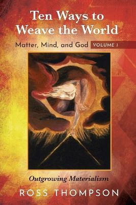Ten Ways to Weave the World: Matter, Mind, and God, Volume 1: Outgrowing Materialism - Ross Thompson - cover