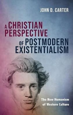 A Christian Perspective of Postmodern Existentialism: The New Humanism of Western Culture - John D Carter - cover