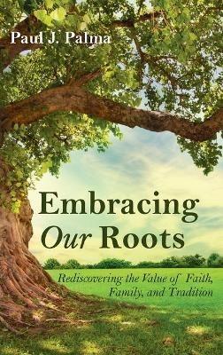 Embracing Our Roots: Rediscovering the Value of Faith, Family, and Tradition - Paul J Palma - cover