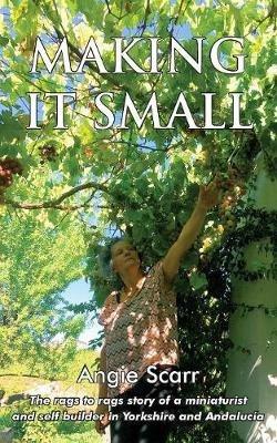 Making It Small: The rags to rags story of a miniaturist and self builder in Yorkshire and Andalucia - Angie Scarr - cover