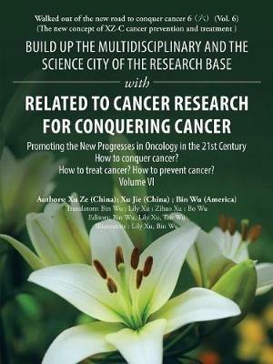 Build up the Multidisciplinary and the Science City of the Research Base with Related to Cancer Research for Conquering Cancer: Promoting the New Progresses in Oncology in the 21St Century Volume Vi - Bin Wu,Xu Ze,Xu Jie - cover
