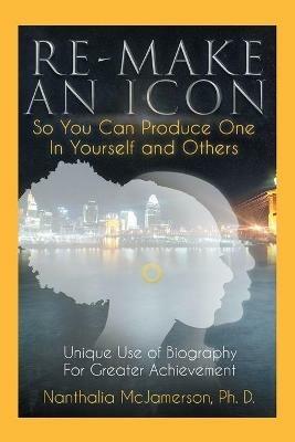 Re-Make an Icon so You Can Produce One in Yourself & Others: Unique Use of Biography for Greater Achievement - Nanthalia McJamerson Ph D - cover
