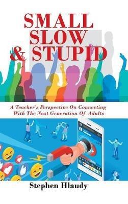 Small Slow & Stupid: A Teacher's Perspective on Connecting with the Next Generation of Adults - Stephen Hlaudy - cover