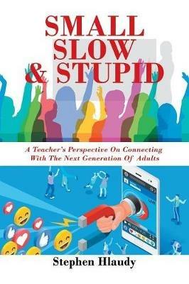 Small Slow & Stupid: A Teacher's Perspective on Connecting with the Next Generation of Adults - Stephen Hlaudy - cover
