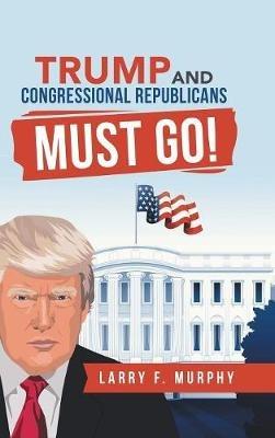 Trump and Congressional Republicans Must Go! - Larry F Murphy - cover