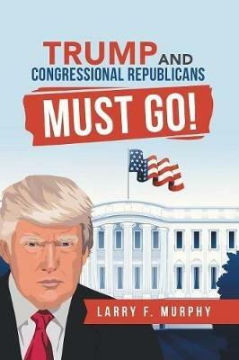 Trump and Congressional Republicans Must Go! - Larry F Murphy - cover