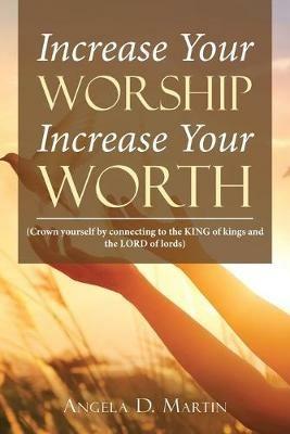 Increase Your Worship Increase Your Worth: (Crown Yourself by Connecting to the King of Kings and the Lord of Lords) - Angela D Martin - cover