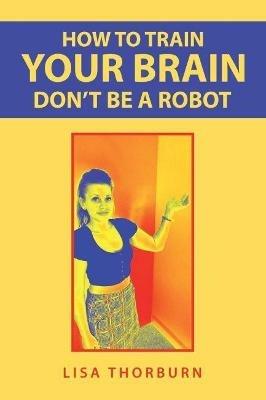 How to Train Your Brain Don't Be a Robot - Lisa Thorburn - cover