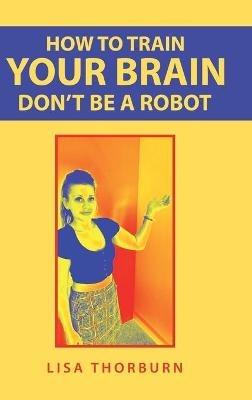How to Train Your Brain Don't Be a Robot - Lisa Thorburn - cover