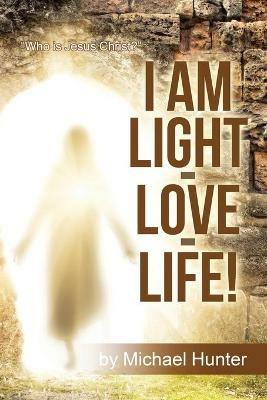 I Am Light-Love-Life!: Who Is Jesus Christ? - Michael Hunter - cover