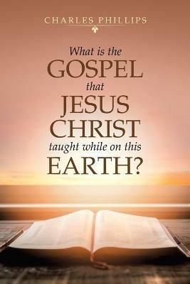 What Is the Gospel That Jesus Christ Taught While on This Earth? - Charles Phillips - cover