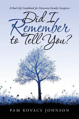 Did I Remember to Tell You?: A Real-Life Guidebook for Dementia Family Caregivers - Pam Kovacs Johnson - cover