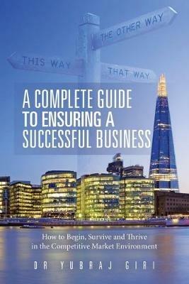 A Complete Guide to Ensuring a Successful Business: How to Begin, Survive and Thrive in the Competitive Market Environment - Yubraj Giri - cover