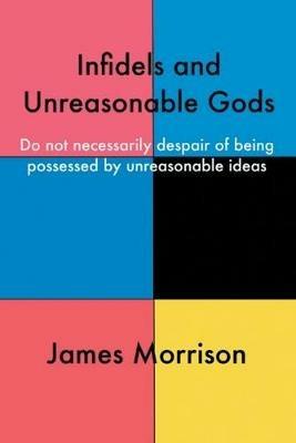 Infidels and Unreasonable Gods: Do Not Necessarily Despair of Being Possessed by Unreasonable Ideas - James Morrison - cover