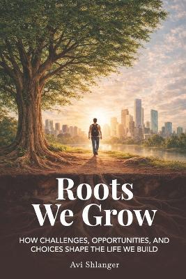 Roots We Grow: How Challenges, Opportunities, and Choices Shape the Lives We Build - Avi Shlanger - cover