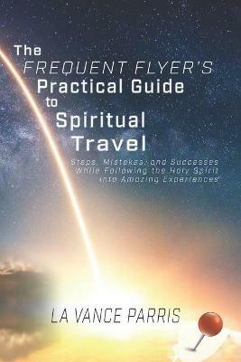 The Frequent Flyer's Practical Guide to Spiritual Travel: Steps, Mistakes, and Successes in Following the Holy Spirit into Amazing Experiences - La Vance Parris - cover