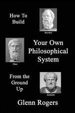 How To Build Your Own Philosophical System From The Ground Up: A Framework for Effective Living