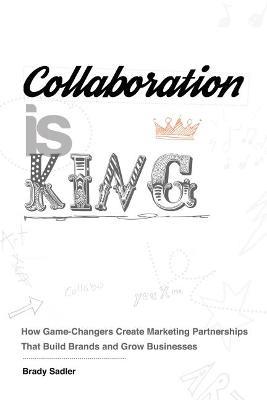 Collaboration is King: How Game-Changers Create Marketing Partnerships That Build Brands and Grow Businesses - Brady Sadler - cover