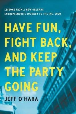 Have Fun, Fight Back, and Keep the Party Going: Lessons from a New Orleans Entrepreneur's Journey to the Inc. 5000 - Jeff O'Hara - cover
