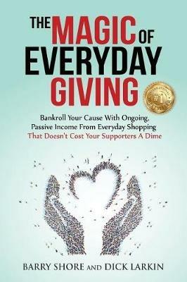 The MAGIC of Everyday Giving: Bankroll Your Cause with Ongoing, Passive Income that Doesn't Cost Your Supporters a Dime - Dick Larkin,Barry Shore - cover
