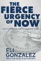 The Fierce Urgency of Now: Seize Your Present and Maximize Your Future - Eli Gonzalez - cover