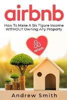 Airbnb: How To Make a Six Figure Income WITHOUT Owning Any Property - Andrew Smith - cover