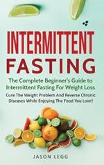 Intermittent Fasting: The Complete Beginner's Guide to Intermittent Fasting For Weight Loss: Cure The Weight Problem And Reverse Chronic Diseases While Enjoying The Food You Love!: The Complete Beginner's Guide to Intermittent Fasting For Weight Loss: