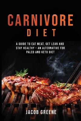 Carnivore Diet: A Guide to Eat Meat, Get Lean, and Stay Healthy an Alternative for Paleo and Keto Diet - Jacob Greene - cover