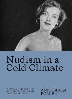 Nudism in a Cold Climate: The Visual Culture of Naturists in Mid-20th Century Britain - Annebella Pollen - cover