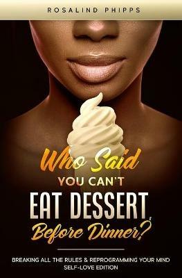 Who Said You Can't Eat Dessert, Before Dinner?: Breaking All the Rules and Reprograming Your Mind. Self-Love Edition - Rosalind Phipps - cover
