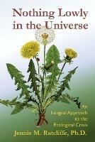 Nothing Lowly in the Universe: An Integral Approach to the Ecological Crisis - Jennie M Ratcliffe - cover