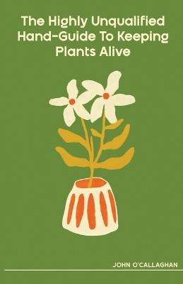 The Highly Unqualified Hand-Guide To Keeping Plants Alive - John O'Callaghan - cover