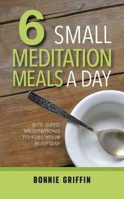 6 Small Meditation Meals a Day: Bite-Sized Meditations to Fuel Your Busy Day - Bonnie Griffin - cover