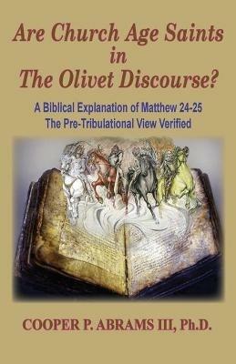 The Church Age Saints in the Olivet Discourse: A Biblical Explanation of Matthew 24-25, The Pre-Tribulational View Verified - Cooper P Abrams - cover