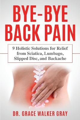 Bye-Bye Back Pain: 9 Holistic Solutions for Relief from Sciatica, Lumbago, Slipped Disc, and Backache - Grace Walker Gray - cover