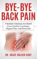 Bye-Bye Back Pain: 9 Holistic Solutions for Relief from Sciatica, Lumbago, Slipped Disc, and Backache - Grace Walker Gray - cover