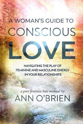 A Woman's Guide to Conscious Love: Navigating the Play of Feminine and Masculine Energy in Your Relationships - Ann O'Brien - cover