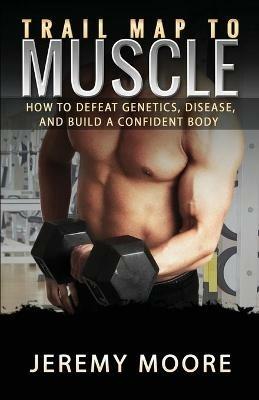 Trail Map to Muscle: How to Defeat Genetics, Disease, and Build A Confident Body - Jeremy Moore - cover