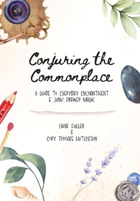 Conjuring the Commonplace: A Guide to Everyday Enchantment & Junk Drawer Magic - Laine Fuller,Cory Thomas Hutcheson - cover
