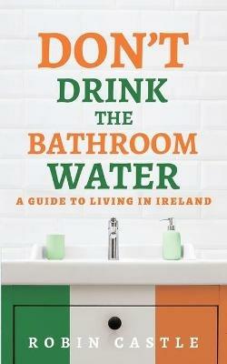 Don't Drink the Bathroom Water: A Guide to Living In Ireland - Robin Castle - cover