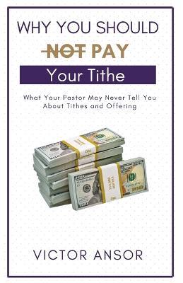 Why You Should Not Pay Your Tithe: What Your Pastor May Never Tell You About Tithes and Offering - Victor Ansor - cover