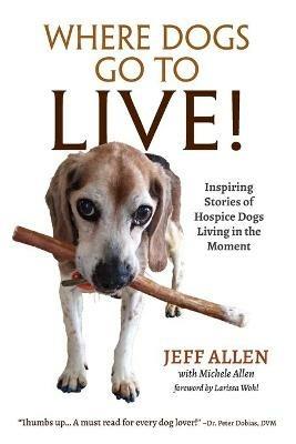 Where Dogs Go To LIVE!: Inspiring Stories of Hospice Dogs Living in the Moment - Jeff Allen - cover